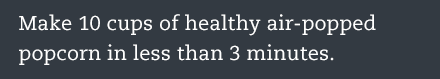 Make 10 cups of healhy air-poppped popcorn in less than 3 minutes.